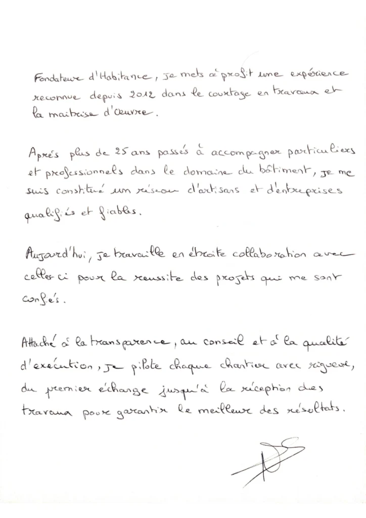 Lettre manuscrite de Nicolas de Salins : Fondateur d’Habitance, je mets à profit une expérience reconnue depuis 2012 dans le courtage en travaux et la maîtrise d’œuvre. Après plus de 25 ans passés à accompagner particuliers et professionnels dans le domaine du bâtiment, je me suis constitué un réseau d’artisans et d’entreprises qualifiés et fiables. Aujourd’hui, je travaille en étroite collaboration avec celles-ci pour la réussite des projets qui me sont confiés. Attaché à la transparence, au conseil et à la qualité d’exécution, je pilote chaque chantier avec rigueur, du premier échange jusqu’à la réception des travaux pour garantir le meilleur des résultats.